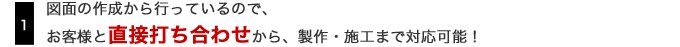 1.図面の作成から行なっているので、お客様と直接打ち合わせから、製作・施工まで対応可能！