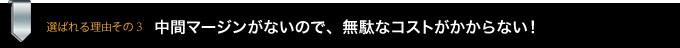 選ばれる理由その3　中間マージンがないので、無駄なコストがかからない！